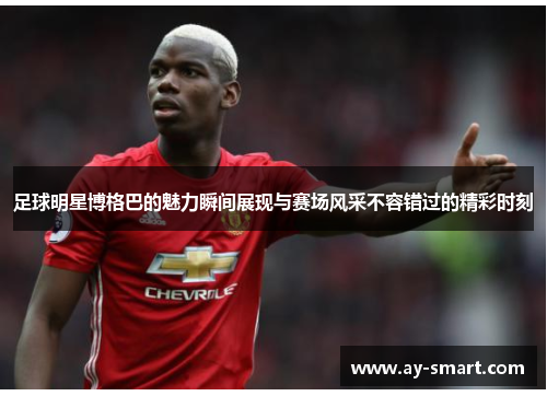 足球明星博格巴的魅力瞬间展现与赛场风采不容错过的精彩时刻